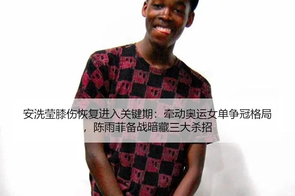 安洗莹膝伤恢复进入关键期：牵动奥运女单争冠格局，陈雨菲备战暗藏三大杀招