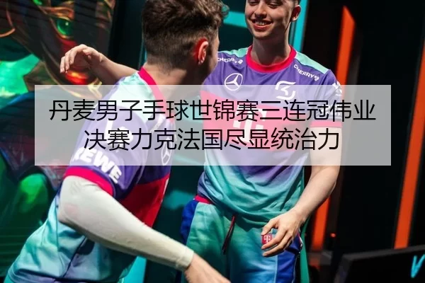 丹麦男子手球世锦赛三连冠伟业 决赛力克法国尽显统治力